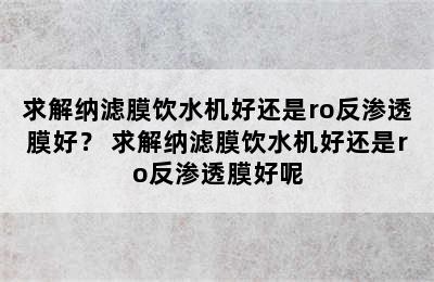 求解纳滤膜饮水机好还是ro反渗透膜好？ 求解纳滤膜饮水机好还是ro反渗透膜好呢